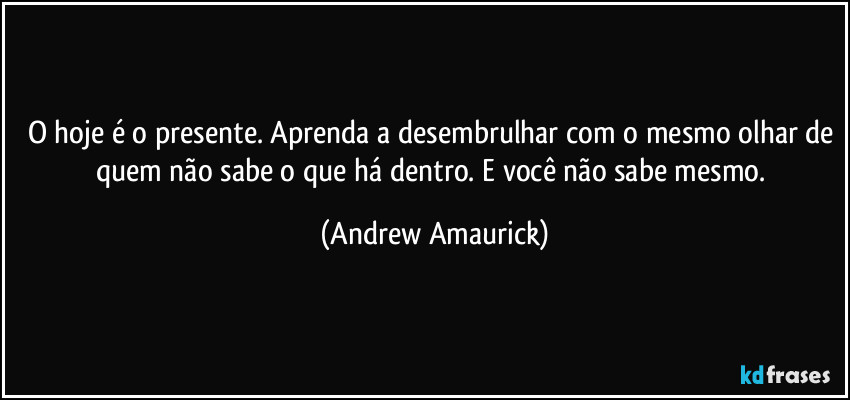 O hoje é o presente. Aprenda a desembrulhar com o mesmo olhar de quem não sabe o que há dentro. E você não sabe mesmo. (Andrew Amaurick)