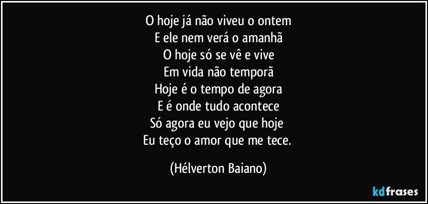 O hoje já não viveu o ontem
E ele nem verá o amanhã
O hoje só se vê e vive
Em vida não temporã
Hoje é o tempo de agora
E é onde tudo acontece
Só agora eu vejo que hoje 
Eu teço o amor que me tece. (Hélverton Baiano)