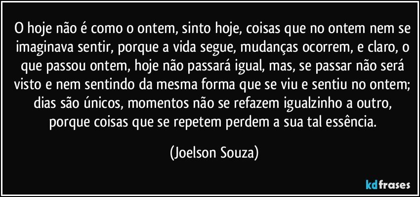 O hoje não é como o ontem, sinto hoje, coisas que no ontem nem se imaginava sentir, porque a vida segue, mudanças ocorrem, e claro, o que passou ontem, hoje não passará igual, mas, se passar não será visto e nem sentindo da mesma forma que se viu e sentiu no ontem; dias são únicos, momentos não se refazem igualzinho a outro, porque coisas que se repetem perdem a sua tal essência. (Joelson Souza)