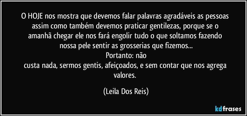 O HOJE nos mostra que devemos falar palavras agradáveis as pessoas assim como também devemos praticar gentilezas, porque se o amanhã chegar ele nos fará engolir tudo o que soltamos fazendo nossa pele sentir as grosserias que fizemos...
Portanto: não
custa nada, sermos gentis, afeiçoados, e sem contar que nos agrega valores. (Leila Dos Reis)