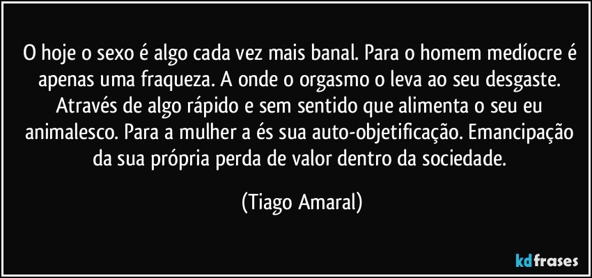 O hoje o sexo é algo cada vez mais banal. Para o homem medíocre é apenas uma fraqueza. A onde o orgasmo o leva ao seu desgaste. Através de algo rápido e sem sentido que alimenta o seu eu animalesco. Para a mulher a és sua auto-objetificação. Emancipação da sua própria perda de valor dentro da sociedade. (Tiago Amaral)