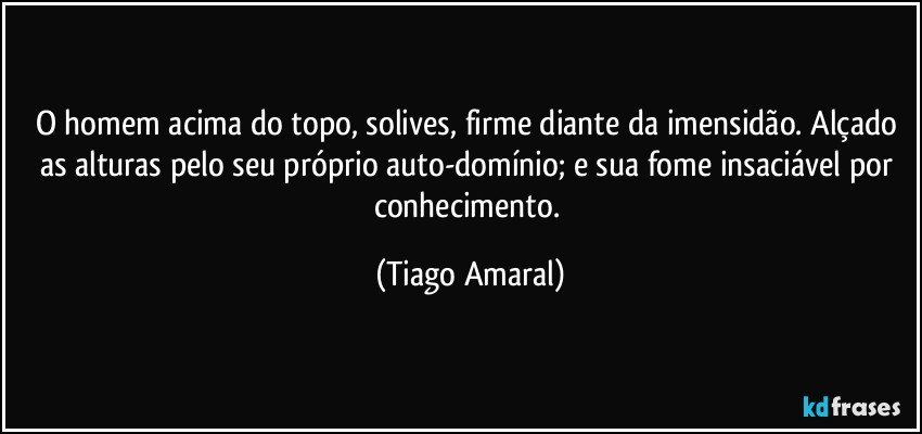 O homem acima do topo, solives, firme diante da imensidão. Alçado as alturas pelo seu próprio auto-domínio; e sua fome insaciável por conhecimento. (Tiago Amaral)