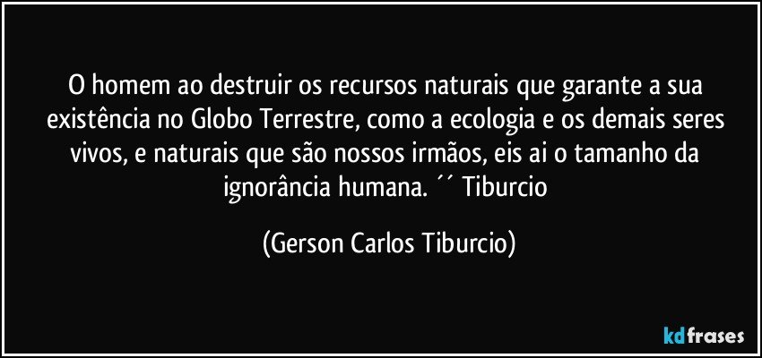 O homem ao destruir os recursos naturais que garante a sua existência no Globo Terrestre, como a ecologia e os demais seres vivos, e naturais que são nossos irmãos, eis ai o tamanho da ignorância humana. ´´ Tiburcio (Gerson Carlos Tiburcio)