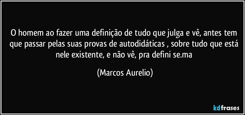 O homem ao fazer uma definição de tudo que julga e vê, antes tem que passar pelas suas  provas de autodidáticas , sobre tudo que está nele existente, e não vê, pra defini se.ma (Marcos Aurelio)