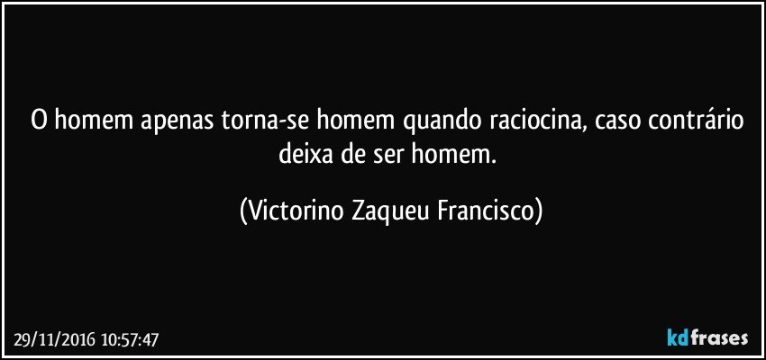 O homem apenas torna-se homem quando raciocina, caso contrário deixa de ser homem. (Victorino Zaqueu Francisco)