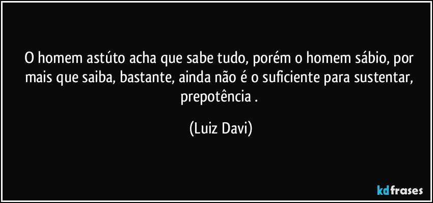 O homem astúto acha que sabe tudo, porém o homem sábio, por mais que saiba, bastante, ainda não é o suficiente para sustentar, prepotência . (Luiz Davi)
