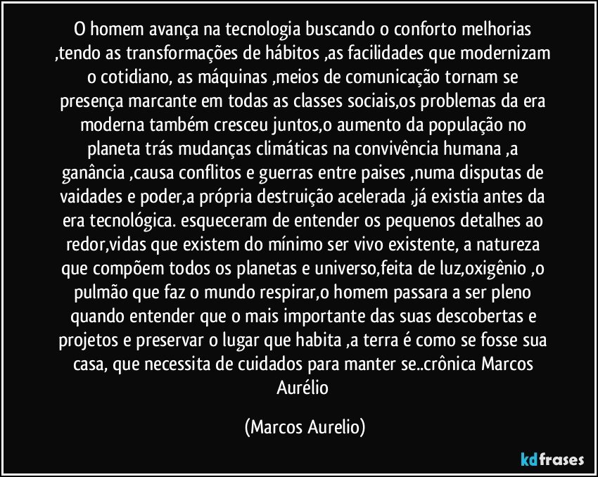 O homem avança na tecnologia buscando o conforto melhorias ,tendo as transformações de hábitos ,as facilidades que modernizam o cotidiano, as máquinas ,meios de comunicação tornam se  presença marcante em todas as classes sociais,os problemas da era moderna também  cresceu juntos,o aumento da população no planeta  trás mudanças climáticas na convivência humana ,a  ganância ,causa conflitos e guerras entre  paises ,numa disputas de vaidades e poder,a própria destruição  acelerada ,já existia antes da era tecnológica. esqueceram de entender os pequenos detalhes ao redor,vidas que existem do mínimo ser vivo existente, a natureza que compõem todos os planetas e universo,feita de luz,oxigênio ,o pulmão que faz o mundo respirar,o homem passara a ser pleno quando entender que o mais importante das suas descobertas e projetos e preservar o lugar que habita ,a terra é como se fosse sua casa, que necessita de cuidados  para manter se..crônica Marcos Aurélio (Marcos Aurelio)