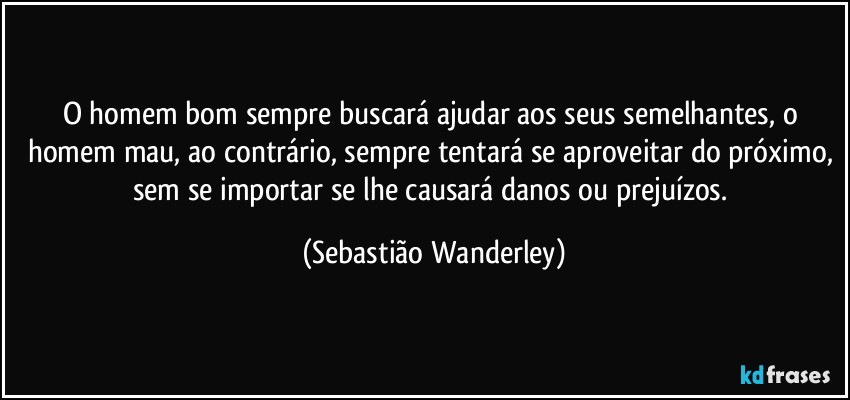 O homem bom sempre buscará ajudar aos seus semelhantes, o homem mau, ao contrário, sempre tentará se aproveitar do próximo, sem se importar se lhe causará danos ou prejuízos. (Sebastião Wanderley)