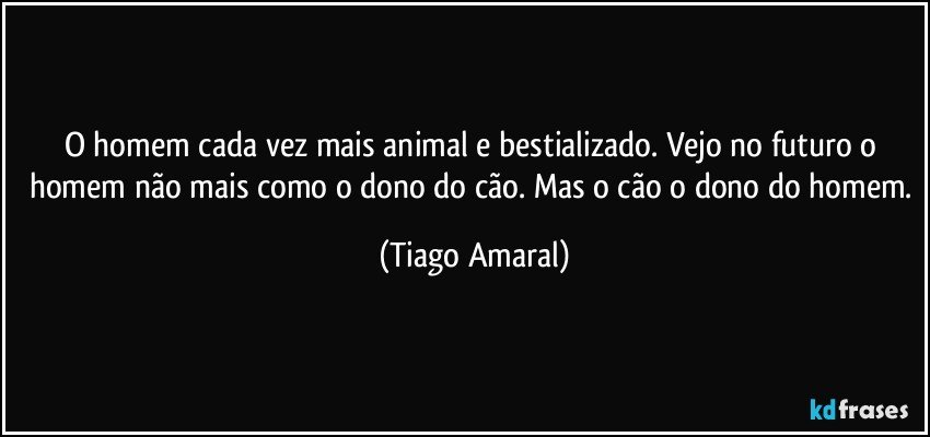 O homem cada vez mais animal e bestializado. Vejo no futuro o homem não mais como o dono do cão. Mas o cão o dono do homem. (Tiago Amaral)