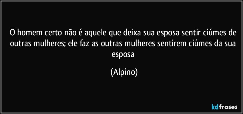 O homem certo não é aquele que deixa sua esposa sentir ciúmes de outras mulheres; ele faz as outras mulheres sentirem ciúmes da sua esposa (Alpino)