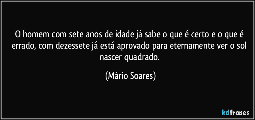 O homem com sete anos de idade já sabe o que é certo e o que é errado, com dezessete já está aprovado para eternamente ver o sol nascer quadrado. (Mário Soares)