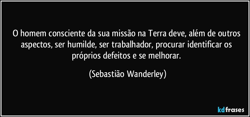 O homem consciente da sua missão na Terra deve, além de outros aspectos, ser humilde, ser trabalhador, procurar identificar os próprios defeitos e se melhorar. (Sebastião Wanderley)