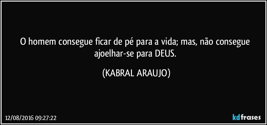 O homem consegue ficar de pé para a vida; mas, não consegue ajoelhar-se para DEUS. (KABRAL ARAUJO)