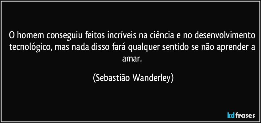 O homem conseguiu feitos incríveis na ciência e no desenvolvimento tecnológico, mas nada disso fará qualquer sentido se não aprender a amar. (Sebastião Wanderley)