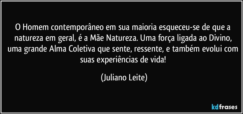 O Homem contemporâneo em sua maioria esqueceu-se de que a natureza em geral, é a Mãe Natureza. Uma força ligada ao Divino, uma grande Alma Coletiva que sente, ressente, e também evolui com suas experiências de vida! (Juliano Leite)