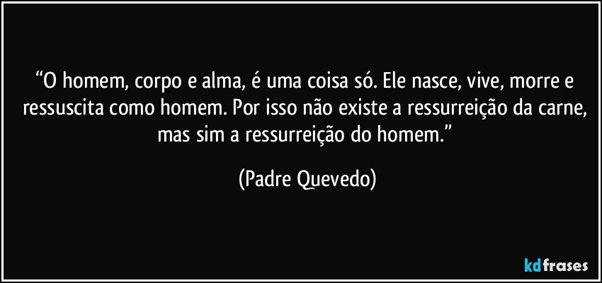 “O homem, corpo e alma, é uma coisa só. Ele nasce, vive, morre e ressuscita como homem. Por isso não existe a ressurreição da carne, mas sim a ressurreição do homem.” (Padre Quevedo)