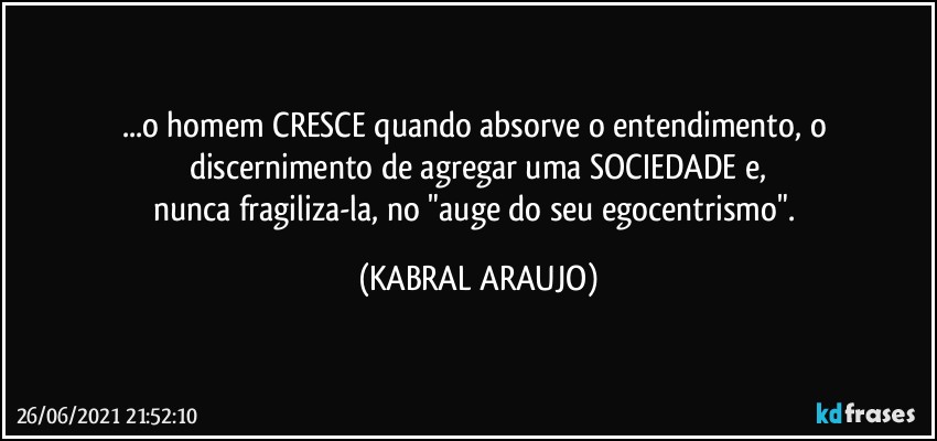 ...o homem CRESCE quando absorve o entendimento, o discernimento de agregar uma SOCIEDADE e,
nunca fragiliza-la, no "auge do seu egocentrismo". (KABRAL ARAUJO)