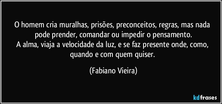 O homem cria muralhas, prisões, preconceitos, regras, mas nada pode prender, comandar ou impedir o pensamento.
A alma, viaja a velocidade da luz, e se faz presente onde, como, quando e com quem quiser. (Fabiano Vieira)