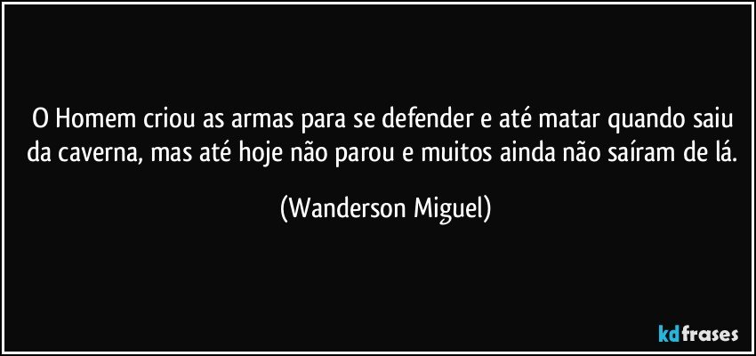 O Homem criou as armas para se defender e até matar quando saiu da caverna, mas até hoje não parou e muitos ainda não saíram de lá. (Wanderson Miguel)