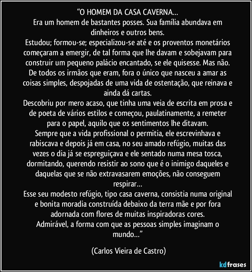 “O HOMEM DA CASA CAVERNA… 
Era um homem de bastantes posses. Sua família abundava em dinheiros e outros bens. 
Estudou; formou-se; especializou-se até e os proventos monetários começaram a emergir, de tal forma que lhe davam e sobejavam para construir um pequeno palácio encantado, se ele quisesse. Mas não. De todos os irmãos que eram, fora o único que nasceu a amar as coisas simples, despojadas de uma vida de ostentação, que reinava e ainda dá cartas. 
Descobriu por mero acaso, que tinha uma veia de escrita em prosa e de poeta de vários estilos e começou, paulatinamente, a remeter para o papel, aquilo que os sentimentos lhe ditavam. 
Sempre que a vida profissional o permitia, ele escrevinhava e rabiscava e depois já em casa, no seu amado refúgio, muitas das vezes o dia já se espreguiçava e ele sentado numa mesa tosca, dormitando, querendo resistir ao sono que é o inimigo daqueles e daquelas que se não extravasarem emoções, não conseguem respirar… 
Esse seu modesto refúgio, tipo casa caverna, consistia numa original e bonita moradia construída debaixo da terra mãe e por fora adornada com flores de muitas inspiradoras cores. 
Admirável, a forma com que as pessoas simples imaginam o mundo…” (Carlos Vieira de Castro)