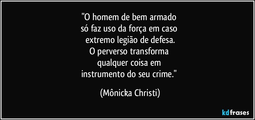 "O homem de bem armado 
só faz uso da força em caso 
extremo legião de defesa.
O perverso transforma 
qualquer coisa em 
instrumento do seu crime." (Mônicka Christi)