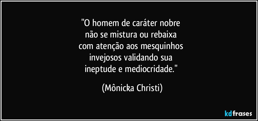 "O homem de caráter nobre 
não se mistura ou rebaixa 
com atenção aos mesquinhos 
invejosos validando sua 
ineptude e mediocridade." (Mônicka Christi)