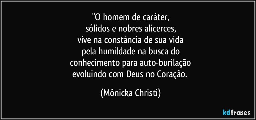 "O homem de caráter,
sólidos e nobres alicerces,
vive na constância de sua vida
pela humildade na busca do
 conhecimento para auto-burilação 
evoluindo com Deus no Coração. (Mônicka Christi)