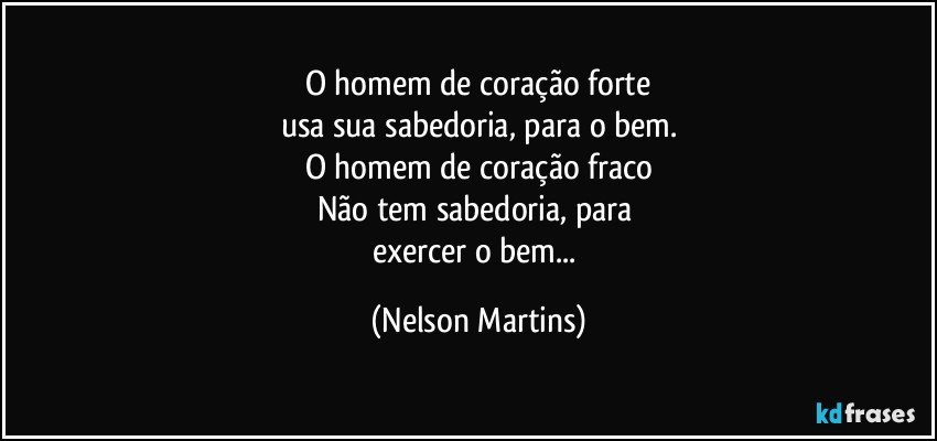 O homem de coração forte
usa sua sabedoria, para o bem.
O homem de coração fraco
Não tem sabedoria, para 
exercer o bem... (Nelson Martins)