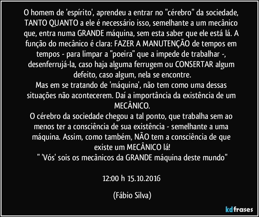 O homem de 'espírito', aprendeu a entrar no "cérebro" da sociedade, TANTO QUANTO a ele é necessário isso, semelhante a um mecânico que, entra numa GRANDE máquina, sem esta saber que ele está lá. A função do mecânico é clara: FAZER A MANUTENÇÃO de tempos em tempos - para limpar a "poeira" que a impede de trabalhar -, desenferrujá-la, caso haja alguma ferrugem ou CONSERTAR algum defeito, caso algum, nela se encontre.
Mas em se tratando de 'máquina', não tem como uma dessas situações não acontecerem. Daí a importância da existência de um MECÂNICO.
O cérebro da sociedade chegou a tal ponto, que trabalha sem ao menos ter a consciência de sua existência - semelhante a uma máquina. Assim, como também, NÃO tem a consciência de que existe um MECÂNICO lá!
" 'Vós' sois os mecânicos da GRANDE máquina deste mundo"

12:00 h 15.10.2016 (Fábio Silva)