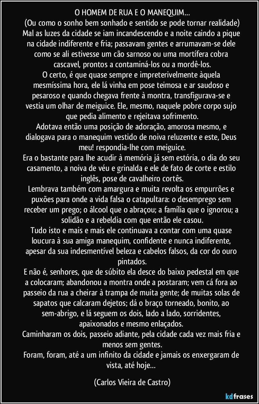 O HOMEM DE RUA E O MANEQUIM…
(Ou como o sonho bem sonhado e sentido se pode tornar realidade)
Mal as luzes da cidade se iam incandescendo e a noite caindo a pique na cidade indiferente e fria; passavam gentes e arrumavam-se dele como se ali estivesse um cão sarnoso ou uma mortífera cobra cascavel, prontos a contaminá-los ou a mordê-los.
O certo, é que quase sempre e impreterivelmente àquela mesmíssima hora, ele lá vinha em pose teimosa e ar saudoso e pesaroso e quando chegava frente à montra, transfigurava-se e vestia um olhar de meiguice. Ele, mesmo, naquele pobre corpo sujo que pedia alimento e rejeitava sofrimento.
Adotava então uma posição de adoração, amorosa mesmo, e dialogava para o manequim vestido de noiva reluzente e este, Deus meu! respondia-lhe com meiguice.
Era o bastante para lhe acudir à memória já sem estória, o dia do seu casamento, a noiva de véu e grinalda e ele de fato de corte e estilo inglês, pose de cavalheiro cortês.
Lembrava também com amargura e muita revolta os empurrões e puxões para onde a vida falsa o catapultara: o desemprego sem receber um prego; o álcool que o abraçou; a família que o ignorou; a solidão e a rebeldia com que então ele casou.
Tudo isto e mais e mais ele continuava a contar com uma quase loucura à sua amiga manequim, confidente e nunca indiferente, apesar da sua indesmentível beleza e cabelos falsos, da cor do ouro pintados.
E não é, senhores, que de súbito ela desce do baixo pedestal em que a colocaram; abandonou a montra onde a postaram; vem cá fora ao passeio da rua a cheirar à trampa de muita gente; de muitas solas de sapatos que calcaram dejetos; dá o braço torneado, bonito, ao sem-abrigo, e lá seguem os dois, lado a lado, sorridentes, apaixonados e mesmo enlaçados. 
Caminharam os dois, passeio adiante, pela cidade cada vez mais fria e menos sem gentes.
Foram, foram, até a um infinito da cidade e jamais os enxergaram de vista, até hoje… (Carlos Vieira de Castro)