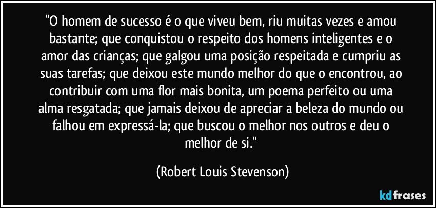 "O homem de sucesso é o que viveu bem, riu muitas vezes e amou bastante; que conquistou o respeito dos homens inteligentes e o amor das crianças; que galgou uma posição respeitada e cumpriu as suas tarefas; que deixou este mundo melhor do que o encontrou, ao contribuir com uma flor mais bonita, um poema perfeito ou uma alma resgatada; que jamais deixou de apreciar a beleza do mundo ou falhou em expressá-la; que buscou o melhor nos outros e deu o melhor de si." (Robert Louis Stevenson)