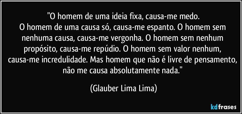 "O homem de uma ideia fixa, causa-me medo.
O homem de uma causa só, causa-me espanto. O homem sem nenhuma causa, causa-me vergonha. O homem sem nenhum propósito, causa-me repúdio. O homem sem valor nenhum, causa-me incredulidade. Mas homem que não é livre de pensamento, não me causa absolutamente nada." (Glauber Lima Lima)