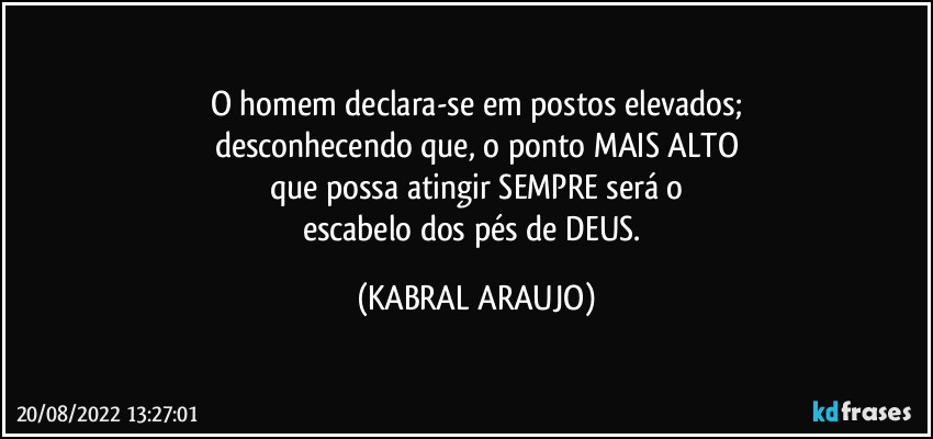 O homem declara-se em postos elevados;
desconhecendo que, o ponto MAIS ALTO
que possa atingir SEMPRE será o
escabelo dos pés de DEUS. (KABRAL ARAUJO)