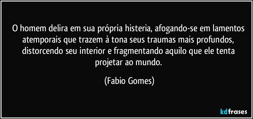 O homem delira em sua própria histeria, afogando-se em lamentos atemporais que trazem à tona seus traumas mais profundos, distorcendo seu interior e fragmentando aquilo que ele tenta projetar ao mundo. (Fabio Gomes)
