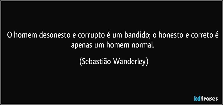 O homem desonesto e corrupto é um bandido; o honesto e correto é apenas um homem normal. (Sebastião Wanderley)