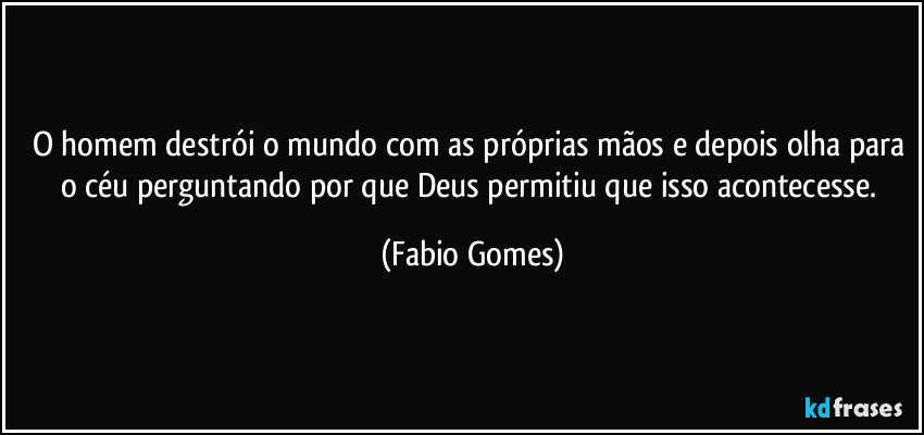O homem destrói o mundo com as próprias mãos e depois olha para o céu perguntando por que Deus permitiu que isso acontecesse. (Fabio Gomes)