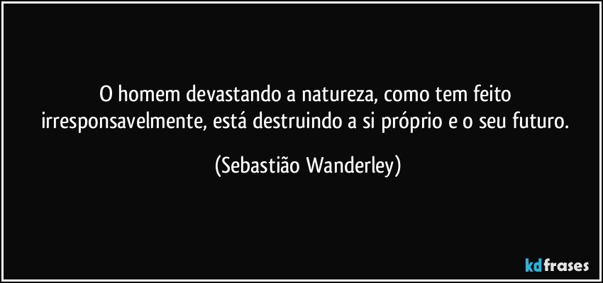 O homem devastando a natureza, como tem feito irresponsavelmente, está destruindo a si próprio e o seu futuro. (Sebastião Wanderley)