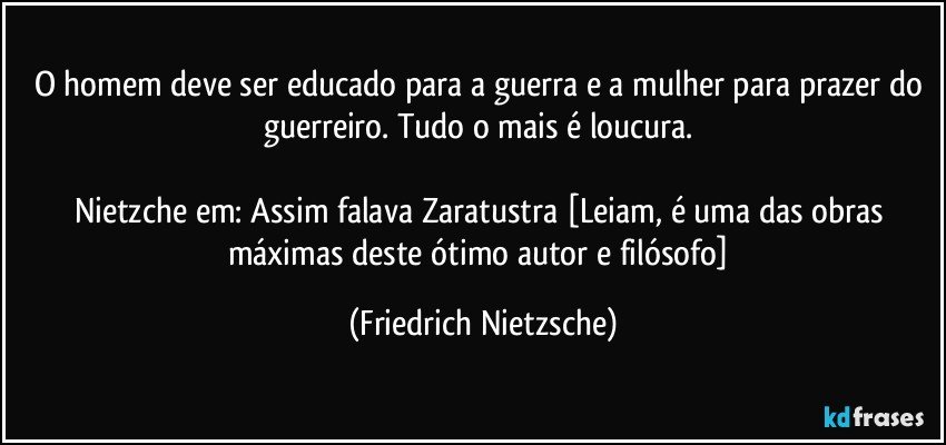 O homem deve ser educado para a guerra e a mulher para prazer do guerreiro. Tudo o mais é loucura. 

Nietzche em: Assim falava Zaratustra [Leiam, é uma das obras máximas deste ótimo autor e filósofo] (Friedrich Nietzsche)