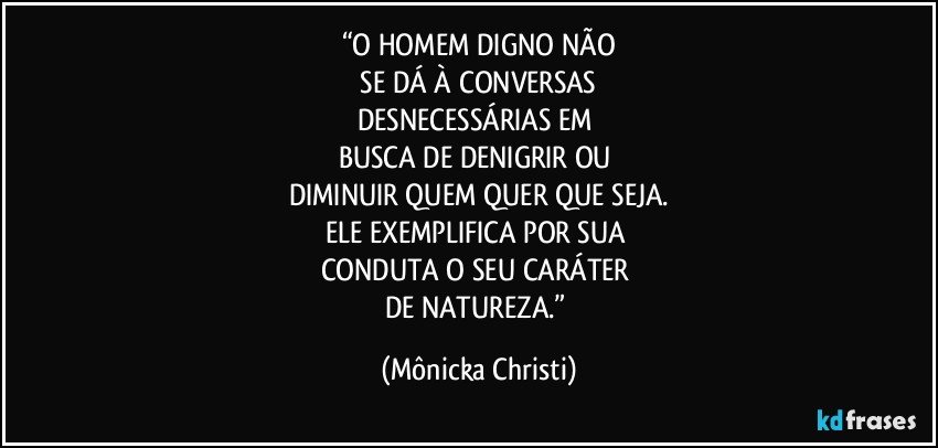 “O HOMEM DIGNO NÃO
 SE DÁ À CONVERSAS 
DESNECESSÁRIAS EM 
BUSCA DE DENIGRIR OU 
DIMINUIR QUEM QUER QUE SEJA.
ELE EXEMPLIFICA POR SUA 
CONDUTA O SEU CARÁTER 
DE NATUREZA.” (Mônicka Christi)