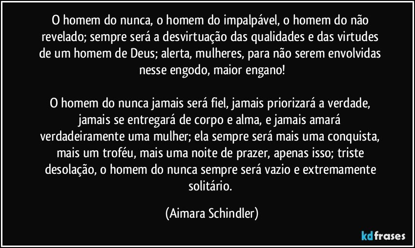 O homem do nunca, o homem do impalpável, o homem do não revelado; sempre será a desvirtuação das qualidades e das virtudes de um homem de Deus; alerta, mulheres, para não serem envolvidas nesse engodo, maior engano!

O homem do nunca jamais será fiel, jamais priorizará a verdade, jamais se entregará  de corpo e alma, e jamais amará verdadeiramente uma mulher; ela sempre será mais uma conquista, mais um troféu,  mais uma noite de prazer, apenas isso; triste desolação, o homem do nunca sempre será vazio e extremamente solitário. (Aimara Schindler)