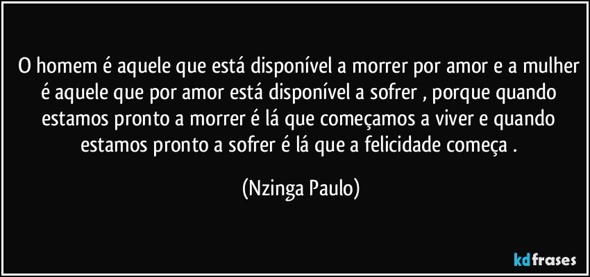 O homem é aquele que está disponível a morrer por amor e a mulher é aquele que por amor está disponível a sofrer , porque quando estamos pronto a morrer é lá que começamos a viver e quando estamos pronto a sofrer é lá que a felicidade começa . (Nzinga Paulo)