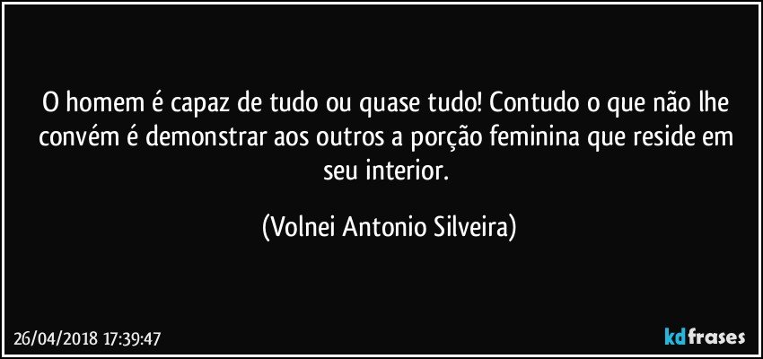 O homem é capaz de tudo ou quase tudo! Contudo o que não lhe convém é demonstrar aos outros a porção feminina que reside em seu interior. (Volnei Antonio Silveira)