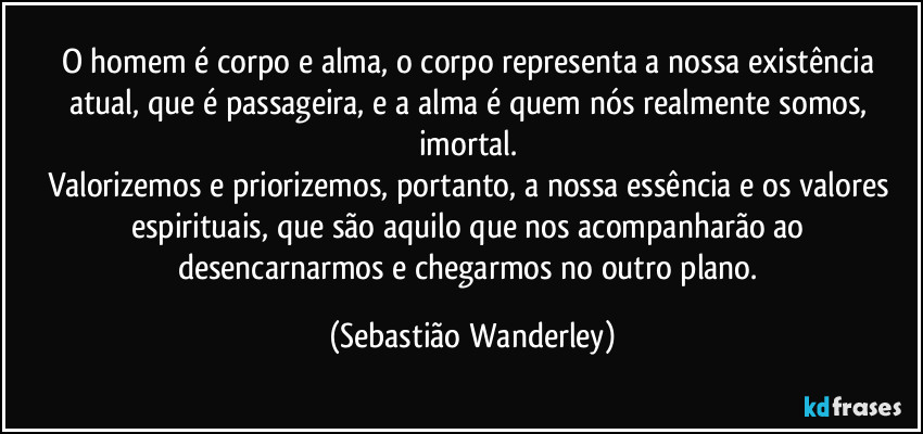 O homem é corpo e alma, o corpo representa a nossa existência atual, que é passageira, e a alma é quem nós realmente somos, imortal. 
Valorizemos e priorizemos, portanto, a nossa essência e os valores espirituais, que são aquilo que nos acompanharão ao desencarnarmos e chegarmos no outro plano. (Sebastião Wanderley)