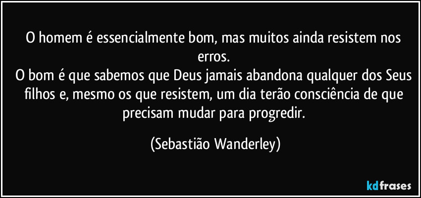 O homem é essencialmente bom, mas muitos ainda resistem nos erros. 
O bom é que sabemos que Deus jamais abandona qualquer dos Seus filhos e, mesmo os que resistem, um dia terão consciência de que precisam mudar para progredir. (Sebastião Wanderley)