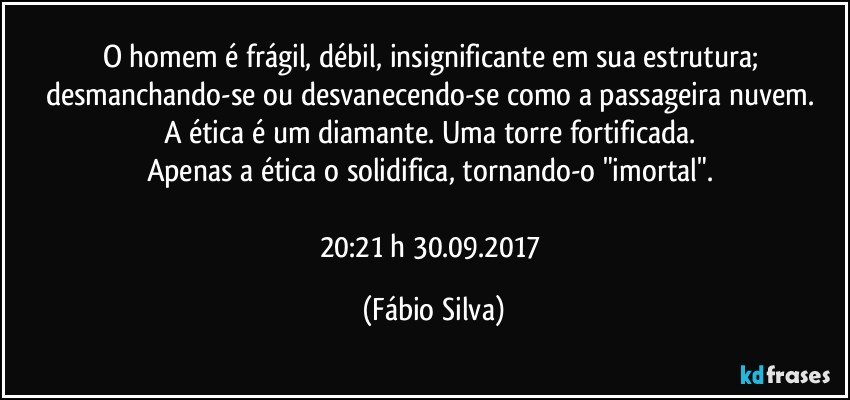 O homem é frágil, débil, insignificante em sua estrutura; desmanchando-se ou desvanecendo-se como a passageira nuvem. 
A ética é um diamante. Uma torre fortificada. 
Apenas a ética o solidifica, tornando-o "imortal". 

20:21 h 30.09.2017 (Fábio Silva)