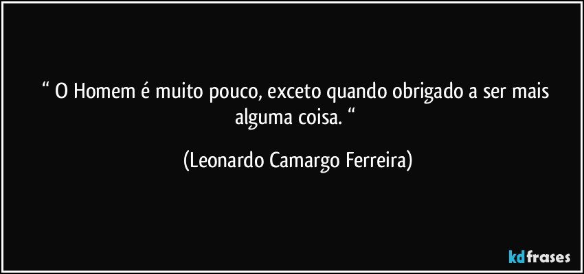 “ O Homem é muito pouco, exceto quando obrigado a ser mais alguma coisa. “ (Leonardo Camargo Ferreira)