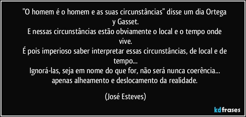 "O homem é o homem e as suas circunstâncias" disse um dia Ortega y Gasset.
E nessas circunstâncias estão obviamente o local e o tempo onde vive.
É pois imperioso saber interpretar essas circunstâncias, de local e de tempo...
Ignorá-las, seja em nome do que for, não será nunca coerência... apenas alheamento e deslocamento da realidade. (José Esteves)