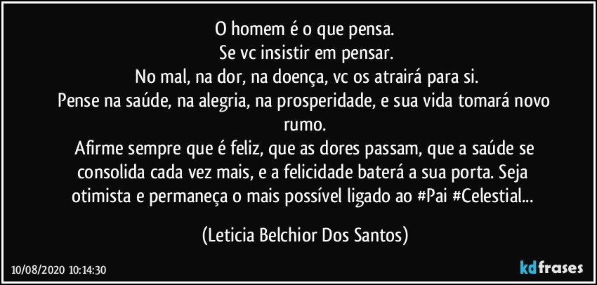 O homem é o que pensa.
 Se vc insistir em pensar.
 No mal, na dor, na doença, vc os atrairá para si.
 Pense na saúde, na alegria, na prosperidade, e sua vida tomará novo rumo.
 Afirme sempre que é feliz, que as dores passam, que a saúde se consolida cada vez mais, e a felicidade baterá a sua porta. Seja otimista e permaneça o mais possível ligado ao #Pai #Celestial... (Leticia Belchior Dos Santos)