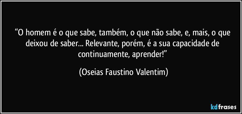 “O homem é o que sabe, também, o que não sabe, e, mais, o que deixou de saber... Relevante, porém, é a sua capacidade de continuamente, aprender!” (Oseias Faustino Valentim)