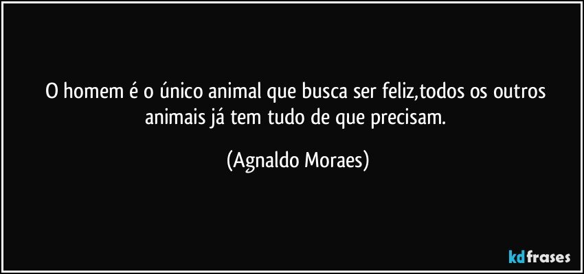 O homem é o único animal que busca ser feliz,todos os outros animais já tem tudo de que precisam. (Agnaldo Moraes)